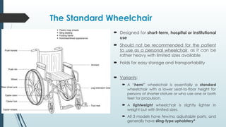 The Standard Wheelchair
 Designed for short-term, hospital or institutional
use
 Should not be recommended for the patient
to use as a personal wheelchair, as it can be
rather heavy with limited sizes available
 Folds for easy storage and transportability
 Variants:
 A “hemi” wheelchair is essentially a standard
wheelchair with a lower seat-to-floor height for
persons of shorter stature or who use one or both
feet for propulsion.
 A lightweight wheelchair is slightly lighter in
weight but with limited sizes.
 All 3 models have few/no adjustable parts, and
generally have sling-type upholstery*
 