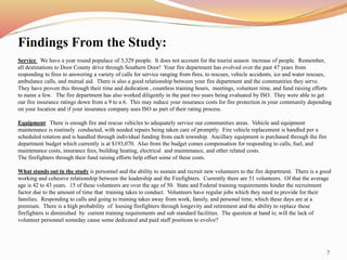 Findings From the Study: 
Service We have a year round populace of 3,329 people. It does not account for the tourist season increase of people. Remember, 
all destinations to Door County drive through Southern Door! Your fire department has evolved over the past 47 years from 
responding to fires to answering a variety of calls for service ranging from fires, to rescues, vehicle accidents, ice and water rescues, 
ambulance calls, and mutual aid. There is also a good relationship between your fire department and the communities they serve. 
They have proven this through their time and dedication , countless training hours, meetings, volunteer time, and fund raising efforts 
to name a few. The fire department has also worked diligently in the past two years being evaluated by ISO. They were able to get 
our fire insurance ratings down from a 9 to a 6. This may reduce your insurance costs for fire protection in your community depending 
on your location and if your insurance company uses ISO as part of their rating process. 
Equipment There is enough fire and rescue vehicles to adequately service our communities areas. Vehicle and equipment 
maintenance is routinely conducted, with needed repairs being taken care of promptly. Fire vehicle replacement is handled per a 
scheduled rotation and is handled through individual funding from each township. Ancillary equipment is purchased through the fire 
department budget which currently is at $193,070. Also from the budget comes compensation for responding to calls, fuel, and 
maintenance costs, insurance fees, building heating, electrical and maintenance, and other related costs. 
The firefighters through their fund raising efforts help offset some of these costs. 
What stands out in the study is personnel and the ability to sustain and recruit new volunteers to the fire department. There is a good 
working and cohesive relationship between the leadership and the Firefighters. Currently there are 51 volunteers. Of that the average 
age is 42 to 43 years. 15 of these volunteers are over the age of 50. State and Federal training requirements hinder the recruitment 
factor due to the amount of time that training takes to conduct. Volunteers have regular jobs which they need to provide for their 
families. Responding to calls and going to training takes away from work, family, and personal time, which these days are at a 
premium. There is a high probability of loosing firefighters through longevity and retirement and the ability to replace these 
firefighters is diminished by current training requirements and sub standard facilities. The question at hand is; will the lack of 
volunteer personnel someday cause some dedicated and paid staff positions to evolve? 
7 
 