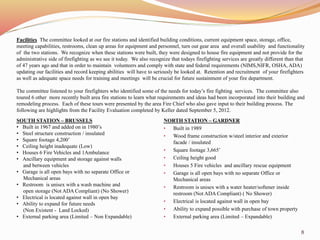 Facilities The committee looked at our fire stations and identified building conditions, current equipment space, storage, office, 
meeting capabilities, restrooms, clean up areas for equipment and personnel, turn out gear area and overall usability and functionality 
of the two stations. We recognize when these stations were built, they were designed to house fire equipment and not provide for the 
administrative side of firefighting as we see it today. We also recognize that todays firefighting services are greatly different than that 
of 47 years ago and that in order to maintain volunteers and comply with state and federal requirements (NIMS,NIFR, OSHA, ADA) 
updating our facilities and record keeping abilities will have to seriously be looked at. Retention and recruitment of your firefighters 
as well as adequate space needs for training and meetings will be crucial for future sustainment of your fire department. 
The committee listened to your firefighters who identified some of the needs for today’s fire fighting services. The committee also 
toured 6 other more recently built area fire stations to learn what requirements and ideas had been incorporated into their building and 
remodeling process. Each of these tours were presented by the area Fire Chief who also gave input to their building process. The 
following are highlights from the Facility Evaluation completed by Keller dated September 5, 2012. 
SOUTH STATION – BRUSSELS 
• Built in 1967 and added on in 1980’s 
• Steel structure construction / insulated 
• Square footage 4,200’ 
• Ceiling height inadequate (Low) 
• Houses 6 Fire Vehicles and 1Ambulance 
• Ancillary equipment and storage against walls 
and between vehicles 
• Garage is all open bays with no separate Office or 
Mechanical areas 
• Restroom is unisex with a wash machine and 
open storage (Not ADA Compliant) (No Shower) 
• Electrical is located against wall in open bay 
• Ability to expand for future needs 
(Non Existent - Land Locked) 
• External parking area (Limited – Non Expandable) 
NORTH STATION – GARDNER 
• Built in 1989 
• Wood frame construction w/steel interior and exterior 
facade / insulated 
• Square footage 3,665’ 
• Ceiling height good 
• Houses 5 Fire vehicles and ancillary rescue equipment 
• Garage is all open bays with no separate Office or 
Mechanical areas 
• Restroom is unisex with a water heater/softener inside 
restroom (Not ADA Compliant) ( No Shower) 
• Electrical is located against wall in open bay 
• Ability to expand possible with purchase of town property 
• External parking area (Limited – Expandable) 
8 
 