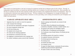 What stands out in both facilities is the lack of storage for equipment and the lack of adequate space for the vehicles. Through an 
independent study from Keller, we learned also that both stations are in violation of several code requirements. Most noticeable was 
the lack of ventilation for the fire trucks and lack of office space for reports to be completed and records to be maintained. There was 
no mechanical or electrical room separate from the bays. We have compiled a list of inadequacies we strongly feel hinder with 
retention and recruitment of existing and future volunteers as well as providing a safe working environment for your Firefighters and 
EMR’S for both stations. 
GARAGE APPARATUS BAY AREA ADMINISTRATIVE AREA 
 Apparatus bays too small, no room for expansion 
 Lack of proper floor drainage 
 No tool room for maintenance and repair of equipment 
 No secure equipment storage area 
 No fire hose drying area 
 No separate turn out gear area 
 No wash area for cleaning equipment 
 No mechanical or electrical room area 
 No mapping or communications area in garage area 
 No vehicle ventilation system exists (Code Violation) 
 Exists in garage area basically non existent (Code 
Violation) 
 No Chiefs office (Confidential record keeping, 
evaluations, discipline, insurance, incident reports etc.) 
 No general work stations for firefighter reports 
 No EMR office (Confidential record keeping) 
 No Conference room (South Station, Fire Board, private 
meetings) 
 No sleeping quarters (for stand by at station) 
 No separate restrooms with showers 
 No kitchen/general meeting area 
 No training room 
 No health and safety room 
 No computer access 
 No space for Open houses, community fire prevention, 
fundraising and recruitment opportunities 
 No space to hold class room training 
9 
 