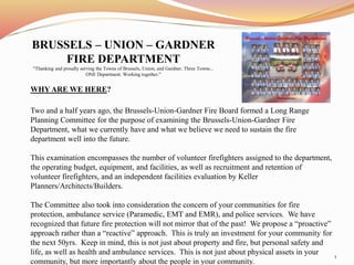 BRUSSELS – UNION – GARDNER 
FIRE DEPARTMENT 
"Thanking and proudly serving the Towns of Brussels, Union, and Gardner. Three Towns... 
ONE Department. Working together." 
WHY ARE WE HERE? 
Two and a half years ago, the Brussels-Union-Gardner Fire Board formed a Long Range 
Planning Committee for the purpose of examining the Brussels-Union-Gardner Fire 
Department, what we currently have and what we believe we need to sustain the fire 
department well into the future. 
This examination encompasses the number of volunteer firefighters assigned to the department, 
the operating budget, equipment, and facilities, as well as recruitment and retention of 
volunteer firefighters, and an independent facilities evaluation by Keller 
Planners/Architects/Builders. 
The Committee also took into consideration the concern of your communities for fire 
protection, ambulance service (Paramedic, EMT and EMR), and police services. We have 
recognized that future fire protection will not mirror that of the past! We propose a “proactive” 
approach rather than a “reactive” approach. This is truly an investment for your community for 
the next 50yrs. Keep in mind, this is not just about property and fire, but personal safety and 
life, as well as health and ambulance services. This is not just about physical assets in your 
community, but more importantly about the people in your community. 
1 
 