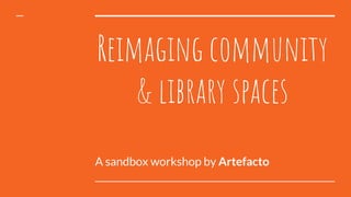 Reimaging community
& library spaces
A sandbox workshop by Artefacto
 