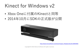 Kinect for Windows v2
• Xbox Oneに付属のKinectと同等
• 2014年10月にSDKの正式版が公開
Copyright © 2014 Natural Software All rights reserved.
http://www.microsoftstore.com/store/msjp/ja_JP/pdp/productID.298959900
 