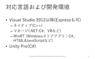 対応言語および開発環境
• Visual Studio 2012以降(Expressも可)
– ネイティブ(C++)
– マネージ(.NET:C#、VBなど)
– WinRT (Windowsストアアプリ：C#、
HTML&JavaScriptなど)
• Unity Pro(C#)
Copyright © 2014 Natural Software.jp All rights reserved. 26
 