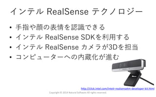 インテル RealSense テクノロジー
• 手指や顔の表情を認識できる
• インテル RealSense SDKを利用する
• インテル RealSense カメラが3Dを担当
• コンピューターへの内蔵化が進む
Copyright © 2014 Natural Software All rights reserved.
http://click.intel.com/intelr-realsensetm-developer-kit.html
 