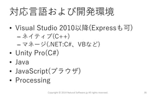 対応言語および開発環境
• Visual Studio 2010以降(Expressも可)
– ネイティブ(C++)
– マネージ(.NET:C#、VBなど)
• Unity Pro(C#)
• Java
• JavaScript(ブラウザ)
• Processing
Copyright © 2014 Natural Software.jp All rights reserved. 36
 
