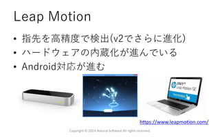 Leap Motion
• 指先を高精度で検出(v2でさらに進化)
• ハードウェアの内蔵化が進んでいる
• Android対応が進む
https://www.leapmotion.com/
Copyright © 2014 Natural Software All rights reserved.
 
