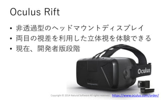 Oculus Rift
• 非透過型のヘッドマウントディスプレイ
• 両目の視差を利用した立体視を体験できる
• 現在、開発者版段階
Copyright © 2014 Natural Software All rights reserved. https://www.oculus.com/order/
 