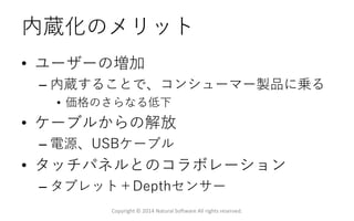 内蔵化のメリット
• ユーザーの増加
– 内蔵することで、コンシューマー製品に乗る
• 価格のさらなる低下
• ケーブルからの解放
– 電源、USBケーブル
• タッチパネルとのコラボレーション
– タブレット＋Depthセンサー
Copyright © 2014 Natural Software All rights reserved.
 