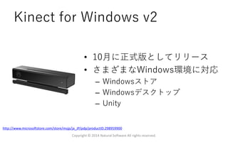 Kinect for Windows v2
• 10月に正式版としてリリース
• さまざまなWindows環境に対応
– Windowsストア
– Windowsデスクトップ
– Unity
Copyright © 2014 Natural Software All rights reserved.
http://www.microsoftstore.com/store/msjp/ja_JP/pdp/productID.298959900
 