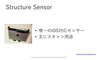 Structure Sensor
• 唯一のiOS対応センサー
• 主にスキャン用途
Copyright © 2014 Natural Software All rights reserved.
http://structure.io/getstarted
 