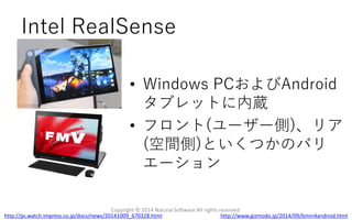 Intel RealSense
Copyright © 2014 Natural Software All rights reserved.
http://www.gizmodo.jp/2014/09/6mm4android.htmlhttp://pc.watch.impress.co.jp/docs/news/20141009_670328.html
• Windows PCおよびAndroid
タブレットに内蔵
• フロント(ユーザー側)、リア
(空間側)といくつかのバリ
エーション
 