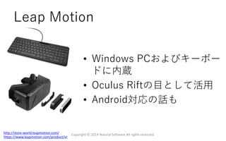 Leap Motion
Copyright © 2014 Natural Software All rights reserved.http://store-world.leapmotion.com/
https://www.leapmotion.com/product/vr
• Windows PCおよびキーボー
ドに内蔵
• Oculus Riftの目として活用
• Android対応の話も
 
