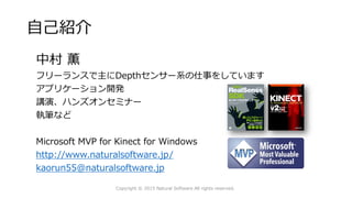 自己紹介
中村 薫
フリーランスで主にDepthセンサー系の仕事をしています
アプリケーション開発
講演、ハンズオンセミナー
執筆など
Microsoft MVP for Kinect for Windows
http://www.naturalsoftware.jp/
kaorun55@naturalsoftware.jp
Copyright © 2015 Natural Software All rights reserved.
 