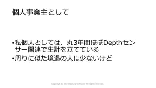 個人事業主として
Copyright © 2015 Natural Software All rights reserved.
•私個人としては、丸3年間ほぼDepthセン
サー関連で生計を立てている
•周りに似た境遇の人は少ないけど
 