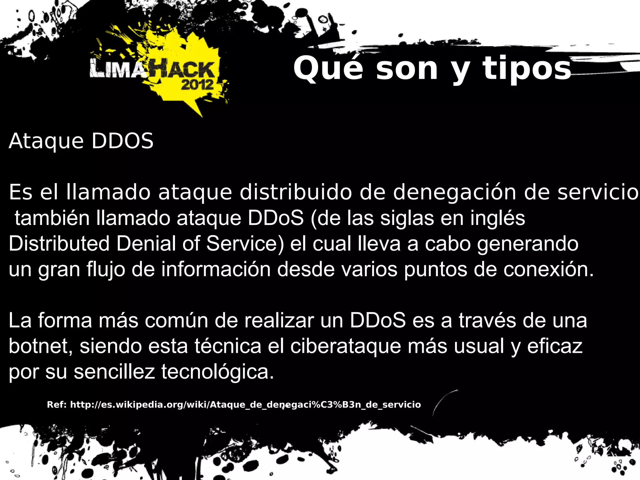 Qué son y tipos
Ataque DDOS
Es el llamado ataque distribuido de denegación de servicio,
también llamado ataque DDoS (de las siglas en inglés
Distributed Denial of Service) el cual lleva a cabo generando
un gran flujo de información desde varios puntos de conexión.
La forma más común de realizar un DDoS es a través de una
botnet, siendo esta técnica el ciberataque más usual y eficaz
por su sencillez tecnológica.
Ref: http://es.wikipedia.org/wiki/Ataque_de_denegaci%C3%B3n_de_servicio
 