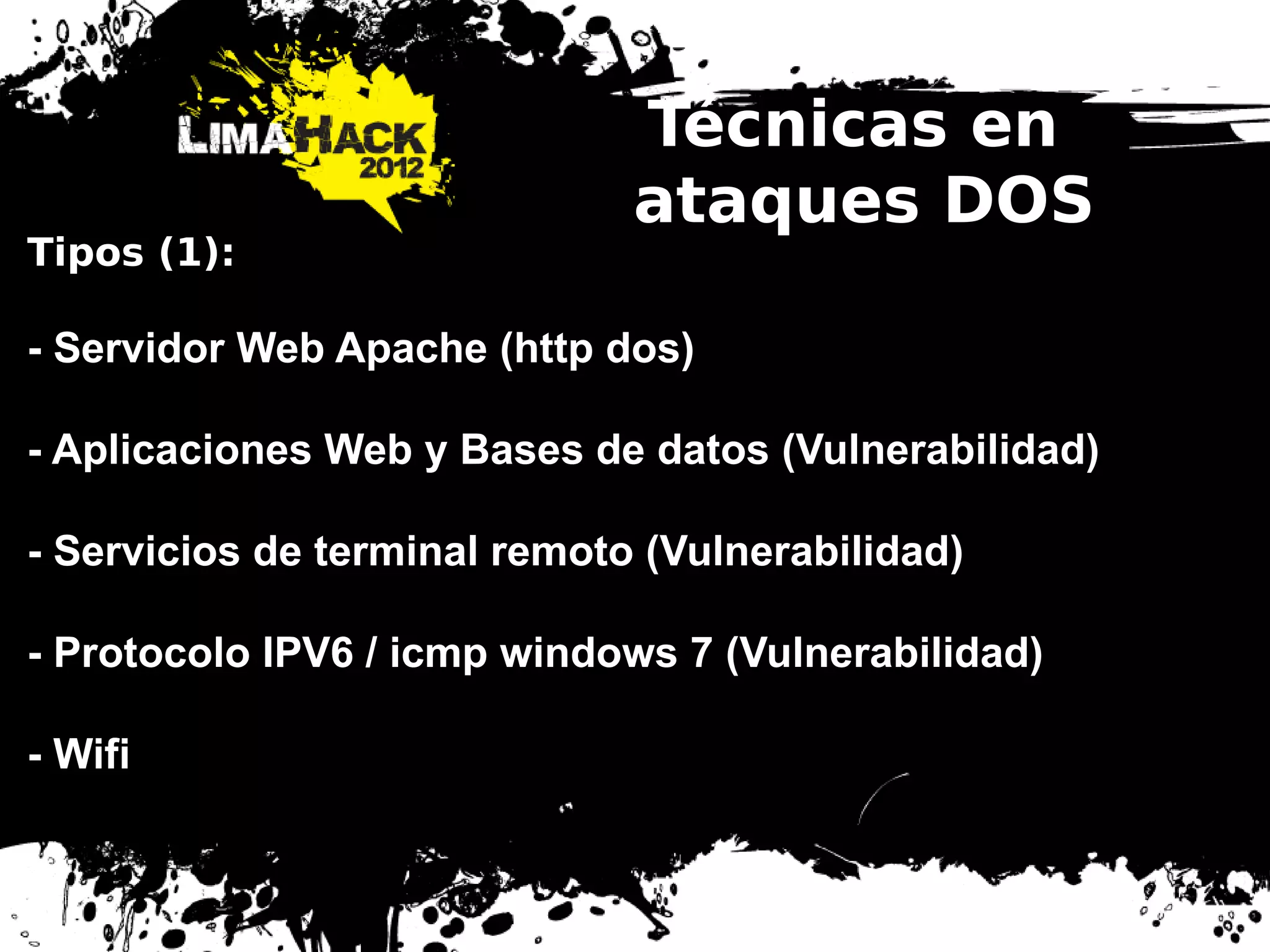 Técnicas en
ataques DOS
Tipos (1):
- Servidor Web Apache (http dos)
- Aplicaciones Web y Bases de datos (Vulnerabilidad)
- Servicios de terminal remoto (Vulnerabilidad)
- Protocolo IPV6 / icmp windows 7 (Vulnerabilidad)
- Wifi
 