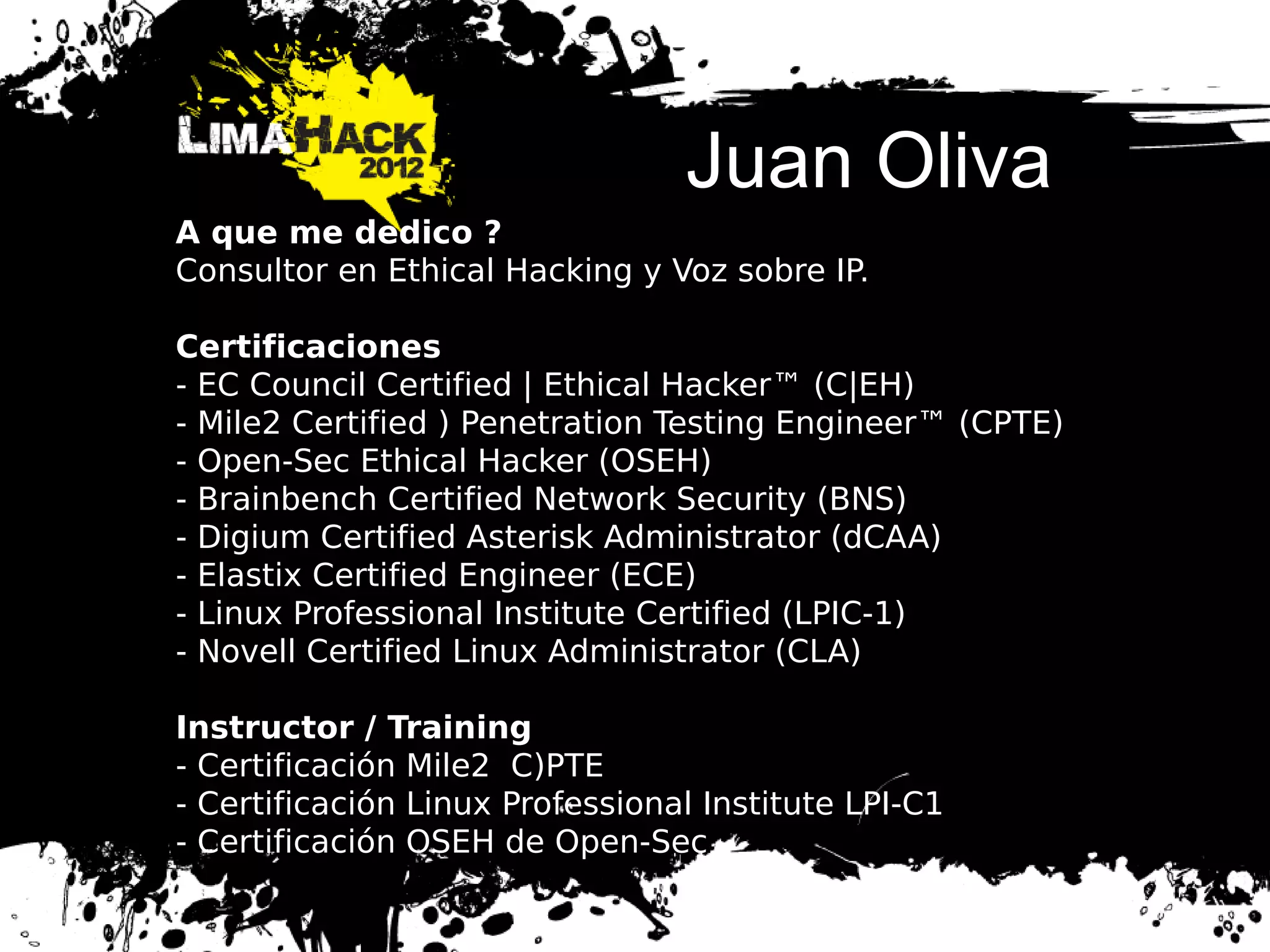 Juan Oliva
A que me dedico ?
Consultor en Ethical Hacking y Voz sobre IP.
Certificaciones
- EC Council Certified | Ethical Hacker™ (C|EH)
- Mile2 Certified ) Penetration Testing Engineer™ (CPTE)
- Open-Sec Ethical Hacker (OSEH)
- Brainbench Certified Network Security (BNS)
- Digium Certified Asterisk Administrator (dCAA)
- Elastix Certified Engineer (ECE)
- Linux Professional Institute Certified (LPIC-1)
- Novell Certified Linux Administrator (CLA)
Instructor / Training
- Certificación Mile2 C)PTE
- Certificación Linux Professional Institute LPI-C1
- Certificación OSEH de Open-Sec
 