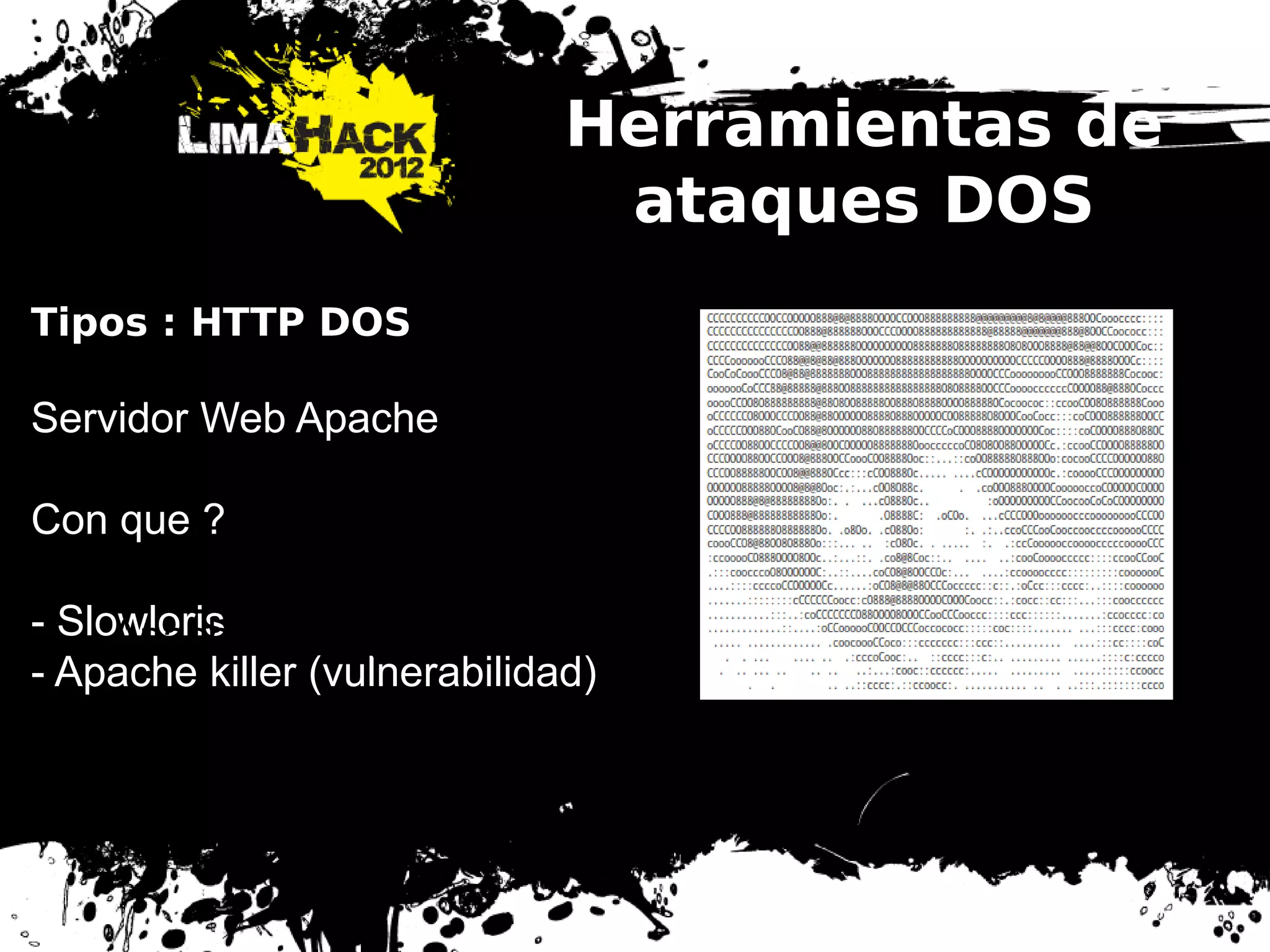 Herramientas de
ataques DOS
Tipos : HTTP DOS
Servidor Web Apache
Con que ?
- Slowloris
- Apache killer (vulnerabilidad)
Tipos : HTTP DOS
Servidor Web Apache
Con que ?
- Slowloris
- Apache killer (vulnerabilidad)
 