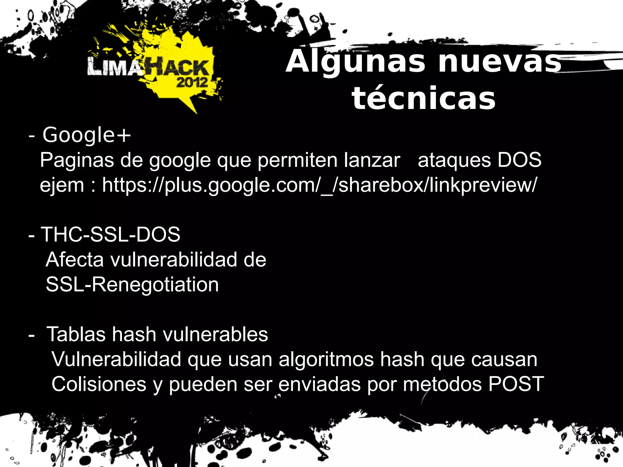 Algunas nuevas
técnicas
- Google+
Paginas de google que permiten lanzar ataques DOS
ejem : https://plus.google.com/_/sharebox/linkpreview/
- THC-SSL-DOS
Afecta vulnerabilidad de
SSL-Renegotiation
- Tablas hash vulnerables
Vulnerabilidad que usan algoritmos hash que causan
Colisiones y pueden ser enviadas por metodos POST
 