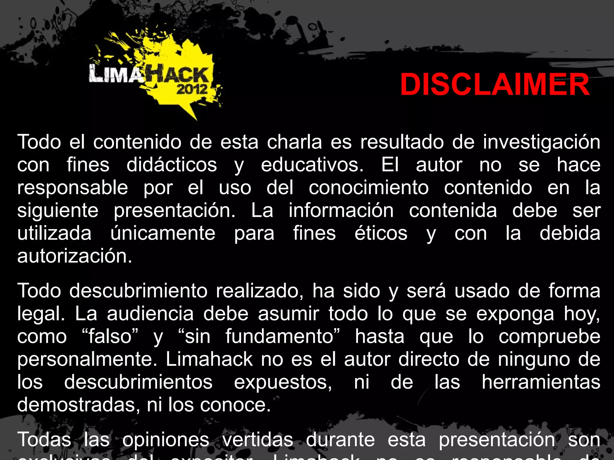 DISCLAIMER
Todo el contenido de esta charla es resultado de investigación
con ﬁnes didácticos y educativos. El autor no se hace
responsable por el uso del conocimiento contenido en la
siguiente presentación. La información contenida debe ser
utilizada únicamente para ﬁnes éticos y con la debida
autorización.
Todo descubrimiento realizado, ha sido y será usado de forma
legal. La audiencia debe asumir todo lo que se exponga hoy,
como “falso” y “sin fundamento” hasta que lo compruebe
personalmente. Limahack no es el autor directo de ninguno de
los descubrimientos expuestos, ni de las herramientas
demostradas, ni los conoce.
Todas las opiniones vertidas durante esta presentación son
 