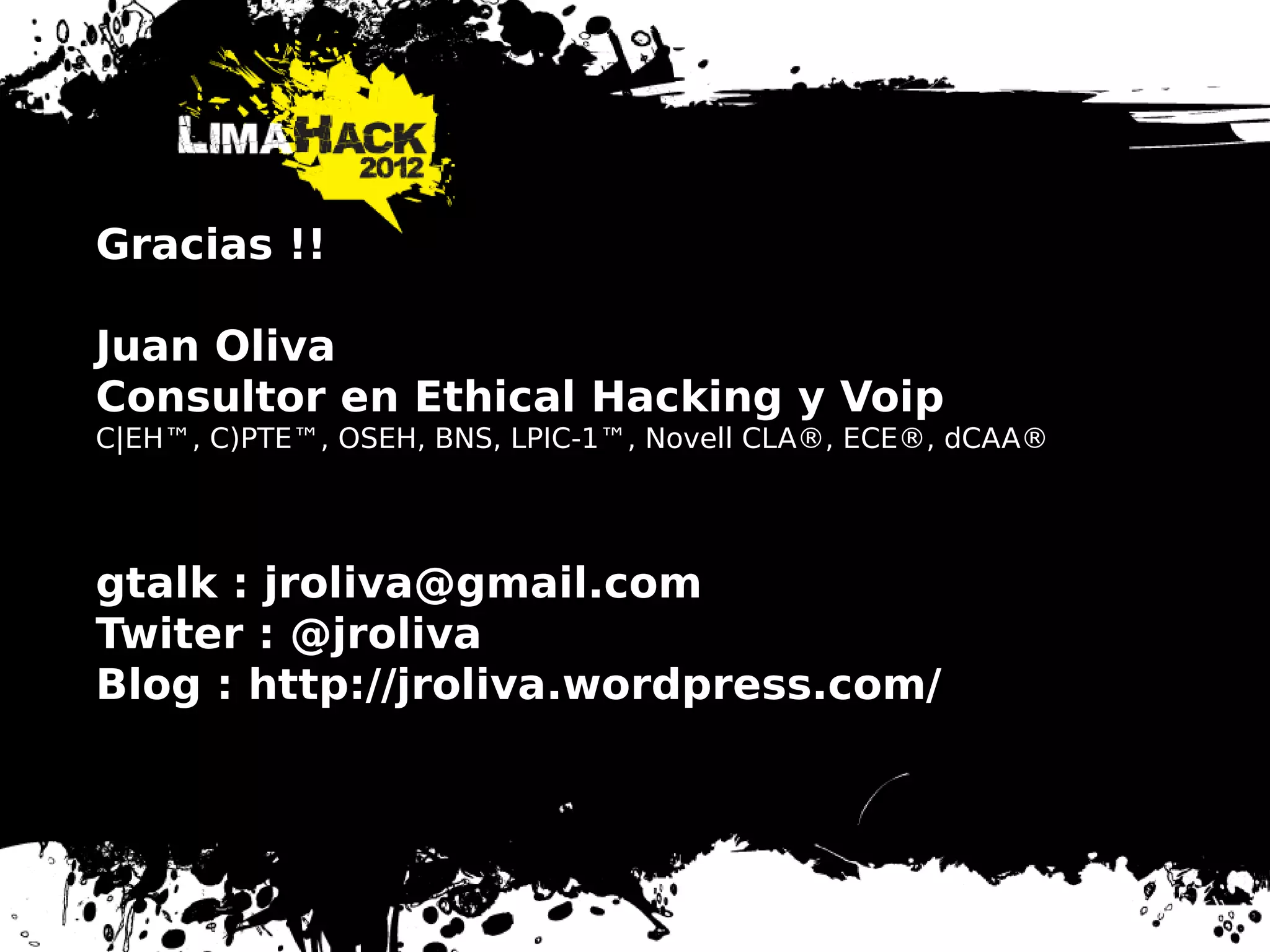Gracias !!
Juan Oliva
Consultor en Ethical Hacking y Voip
C|EH™, C)PTE™, OSEH, BNS, LPIC-1™, Novell CLA®, ECE®, dCAA®
gtalk : jroliva@gmail.com
Twiter : @jroliva
Blog : http://jroliva.wordpress.com/
 