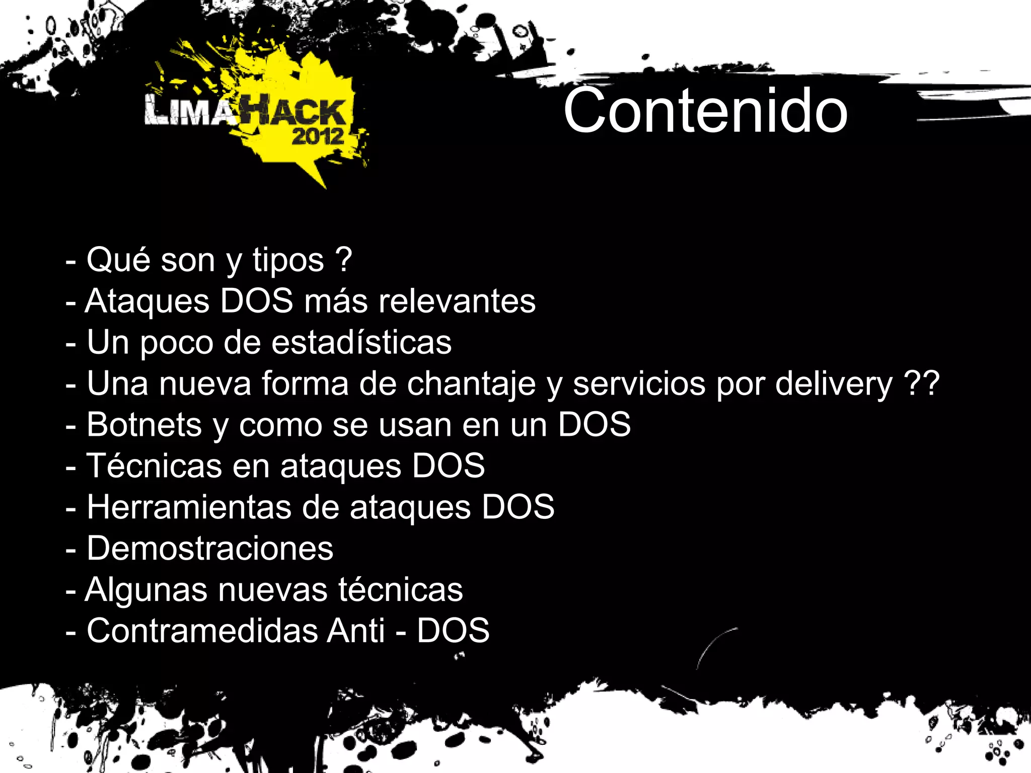 Contenido
- Qué son y tipos ?
- Ataques DOS más relevantes
- Un poco de estadísticas
- Una nueva forma de chantaje y servicios por delivery ??
- Botnets y como se usan en un DOS
- Técnicas en ataques DOS
- Herramientas de ataques DOS
- Demostraciones
- Algunas nuevas técnicas
- Contramedidas Anti - DOS
 