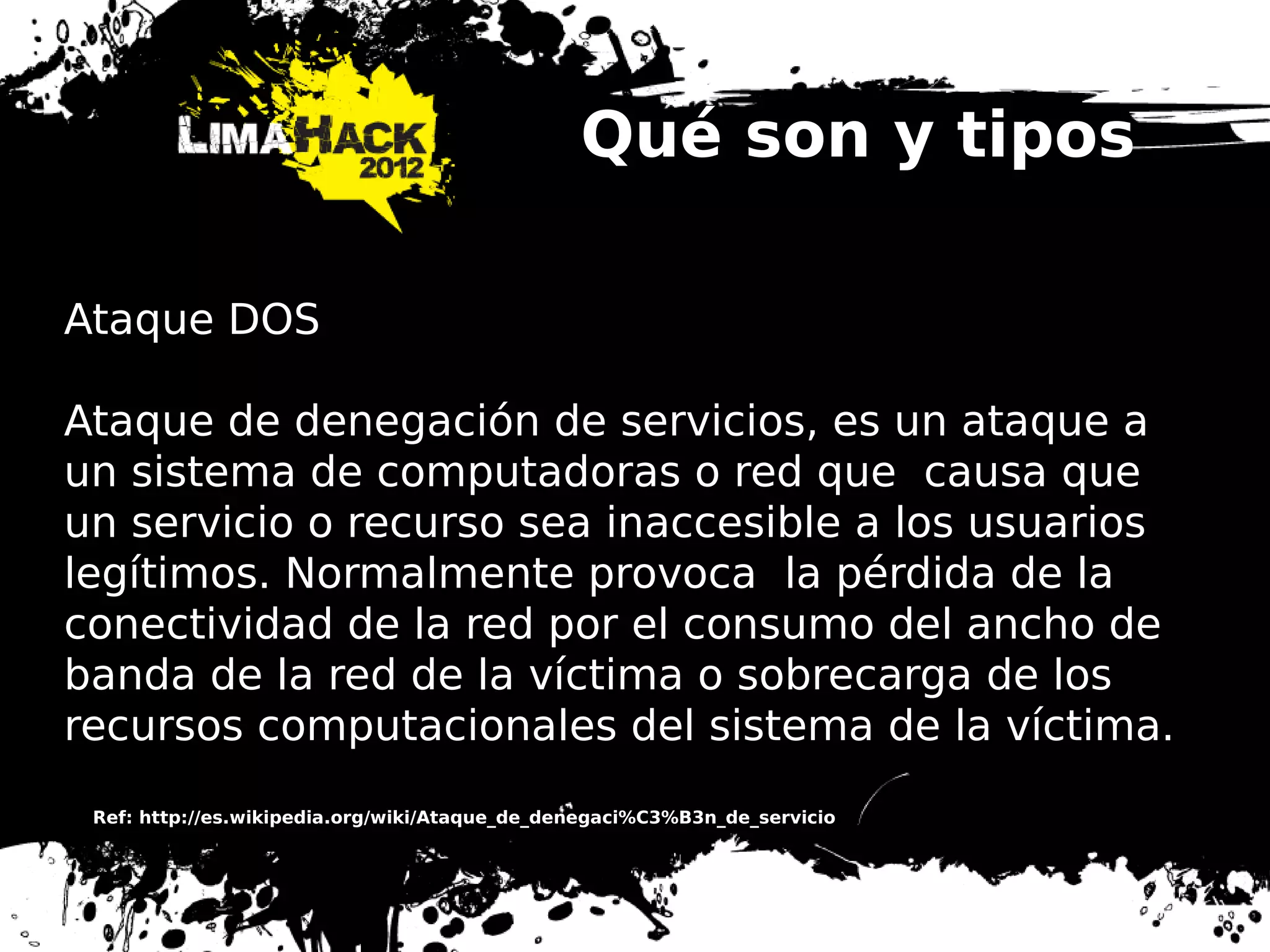 Qué son y tipos
Ataque DOS
Ataque de denegación de servicios, es un ataque a
un sistema de computadoras o red que causa que
un servicio o recurso sea inaccesible a los usuarios
legítimos. Normalmente provoca la pérdida de la
conectividad de la red por el consumo del ancho de
banda de la red de la víctima o sobrecarga de los
recursos computacionales del sistema de la víctima.
Ref: http://es.wikipedia.org/wiki/Ataque_de_denegaci%C3%B3n_de_servicio
 