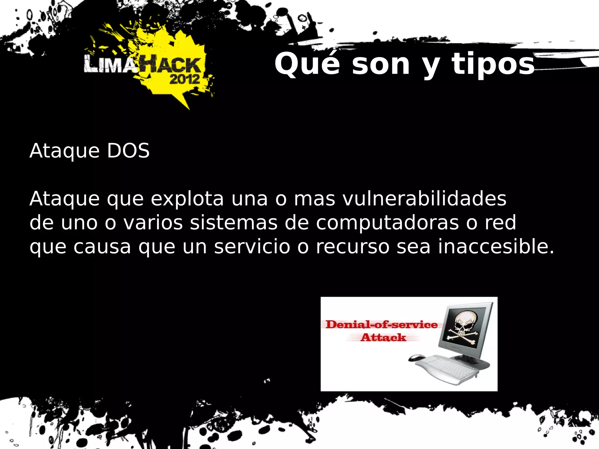 Qué son y tipos
Ataque DOS
Ataque que explota una o mas vulnerabilidades
de uno o varios sistemas de computadoras o red
que causa que un servicio o recurso sea inaccesible.
 