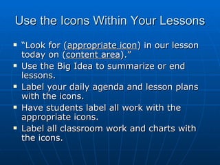 Use the Icons Within Your Lessons “ Look for ( appropriate icon ) in our lesson today on ( content area ).” Use the Big Idea to summarize or end lessons. Label your daily agenda and lesson plans with the icons. Have students label all work with the appropriate icons. Label all classroom work and charts with the icons. 