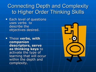 Connecting Depth and Complexity to Higher Order Thinking Skills Each level of questions uses verbs  to describe the objectives desired. These  verbs, with companion descriptors, serve as thinking   keys  to activate the type of learning that will occur within the depth and complexity. 