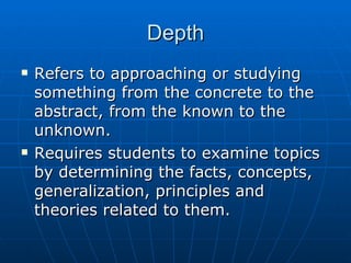 Depth Refers to approaching or studying something from the concrete to the abstract, from the known to the unknown. Requires students to examine topics by determining the facts, concepts, generalization, principles and theories related to them. 