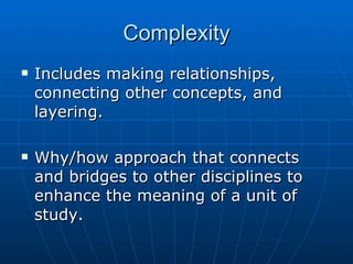 Complexity Includes making relationships, connecting other concepts, and layering. Why/how approach that connects and bridges to other disciplines to enhance the meaning of a unit of study. 