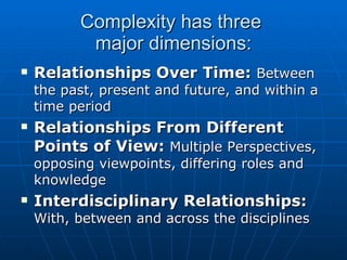 Complexity has three  major dimensions: Relationships Over Time:  Between the past, present and future, and within a time period Relationships From Different Points of View:  Multiple Perspectives, opposing viewpoints, differing roles and knowledge Interdisciplinary Relationships:  With, between and across the disciplines 