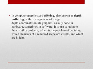 • In computer graphics, z-buffering, also known as depth
buffering, is the management of image
depth coordinates in 3D graphics, usually done in
hardware, sometimes in software. It is one solution to
the visibility problem, which is the problem of deciding
which elements of a rendered scene are visible, and which
are hidden.
 