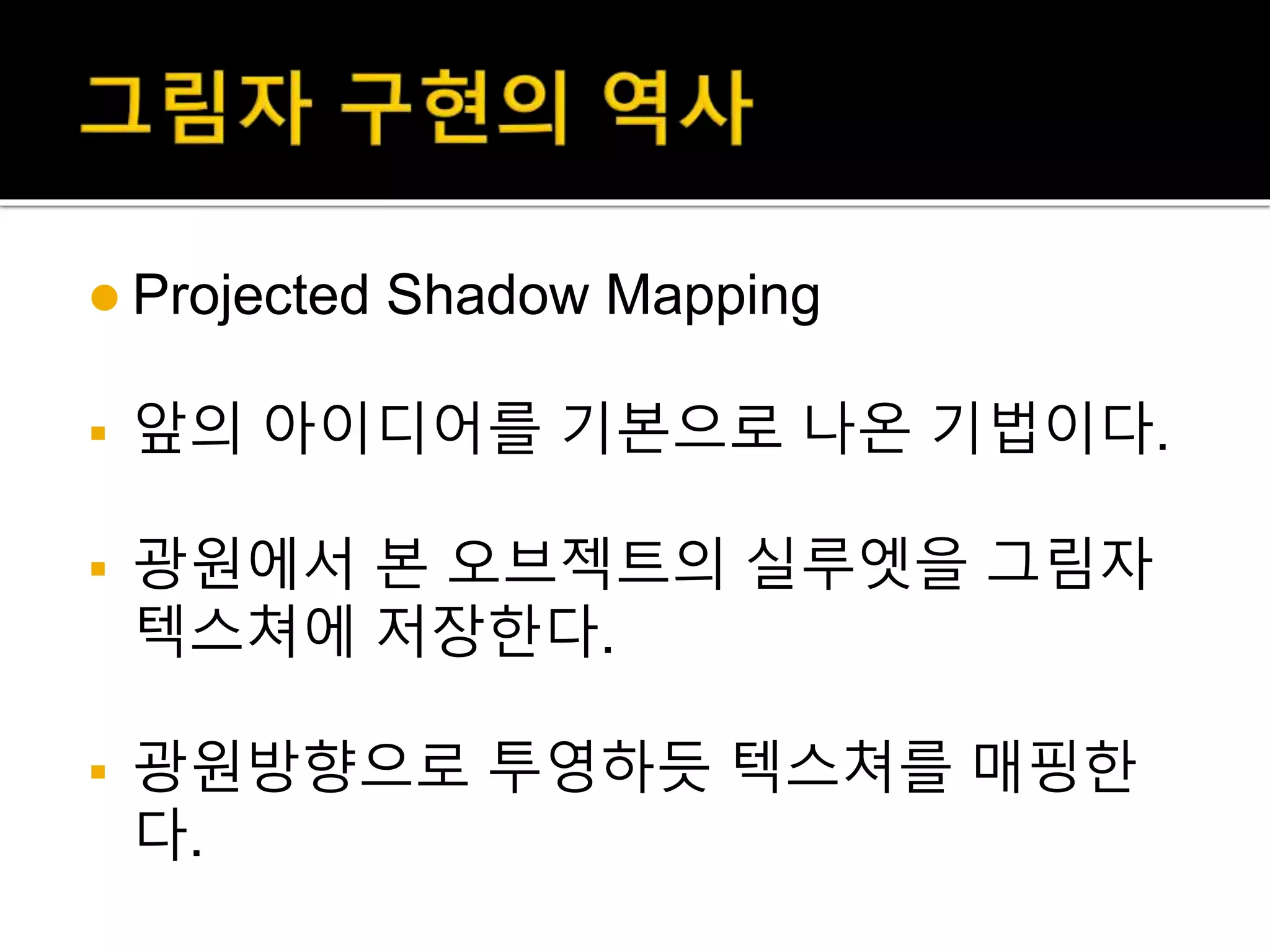  Projected Shadow Mapping
 앞의 아이디어를 기본으로 나온 기법이다.
 광원에서 본 오브젝트의 실루엣을 그림자
텍스쳐에 저장한다.
 광원방향으로 투영하듯 텍스쳐를 매핑한
다.
 