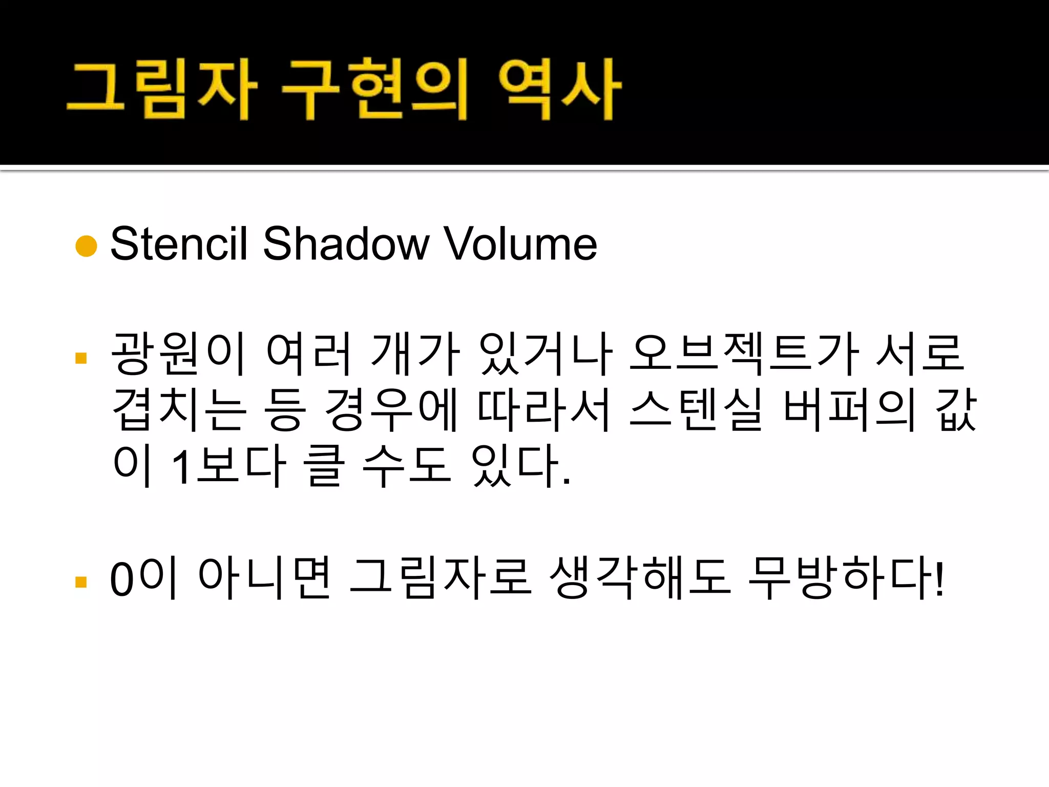  Stencil Shadow Volume
 광원이 여러 개가 있거나 오브젝트가 서로
겹치는 등 경우에 따라서 스텐실 버퍼의 값
이 1보다 클 수도 있다.
 0이 아니면 그림자로 생각해도 무방하다!
 
