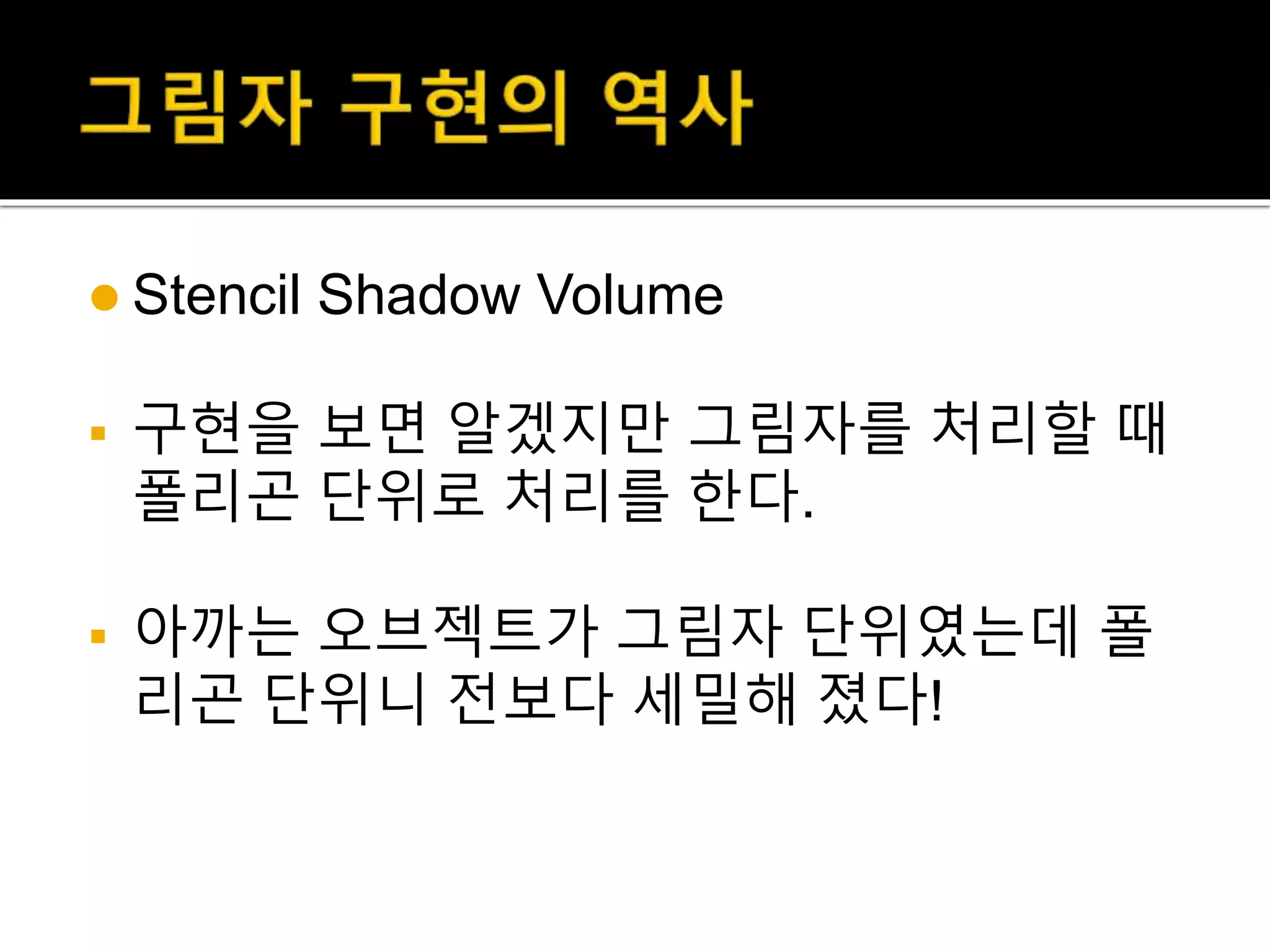  Stencil Shadow Volume
 구현을 보면 알겠지만 그림자를 처리할 때
폴리곤 단위로 처리를 한다.
 아까는 오브젝트가 그림자 단위였는데 폴
리곤 단위니 전보다 세밀해 졌다!
 