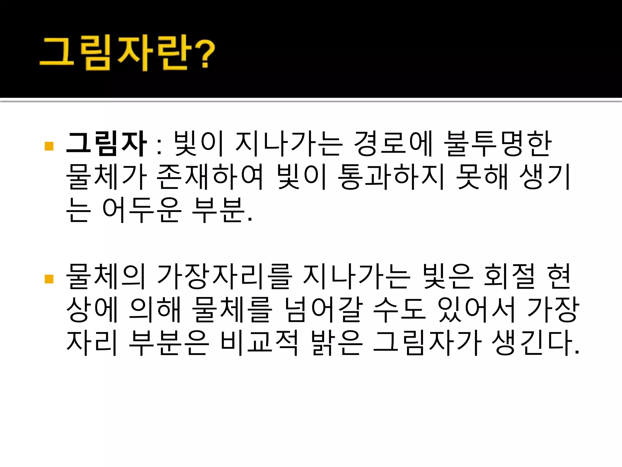  그림자 : 빛이 지나가는 경로에 불투명한
물체가 존재하여 빛이 통과하지 못해 생기
는 어두운 부분.
 물체의 가장자리를 지나가는 빛은 회절 현
상에 의해 물체를 넘어갈 수도 있어서 가장
자리 부분은 비교적 밝은 그림자가 생긴다.
 