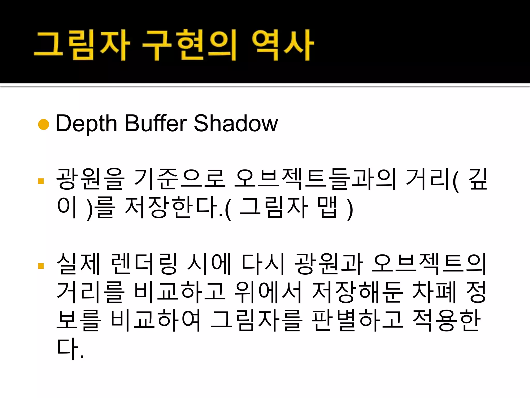  Depth Buffer Shadow
 광원을 기준으로 오브젝트들과의 거리( 깊
이 )를 저장한다.( 그림자 맵 )
 실제 렌더링 시에 다시 광원과 오브젝트의
거리를 비교하고 위에서 저장해둔 차폐 정
보를 비교하여 그림자를 판별하고 적용한
다.
 