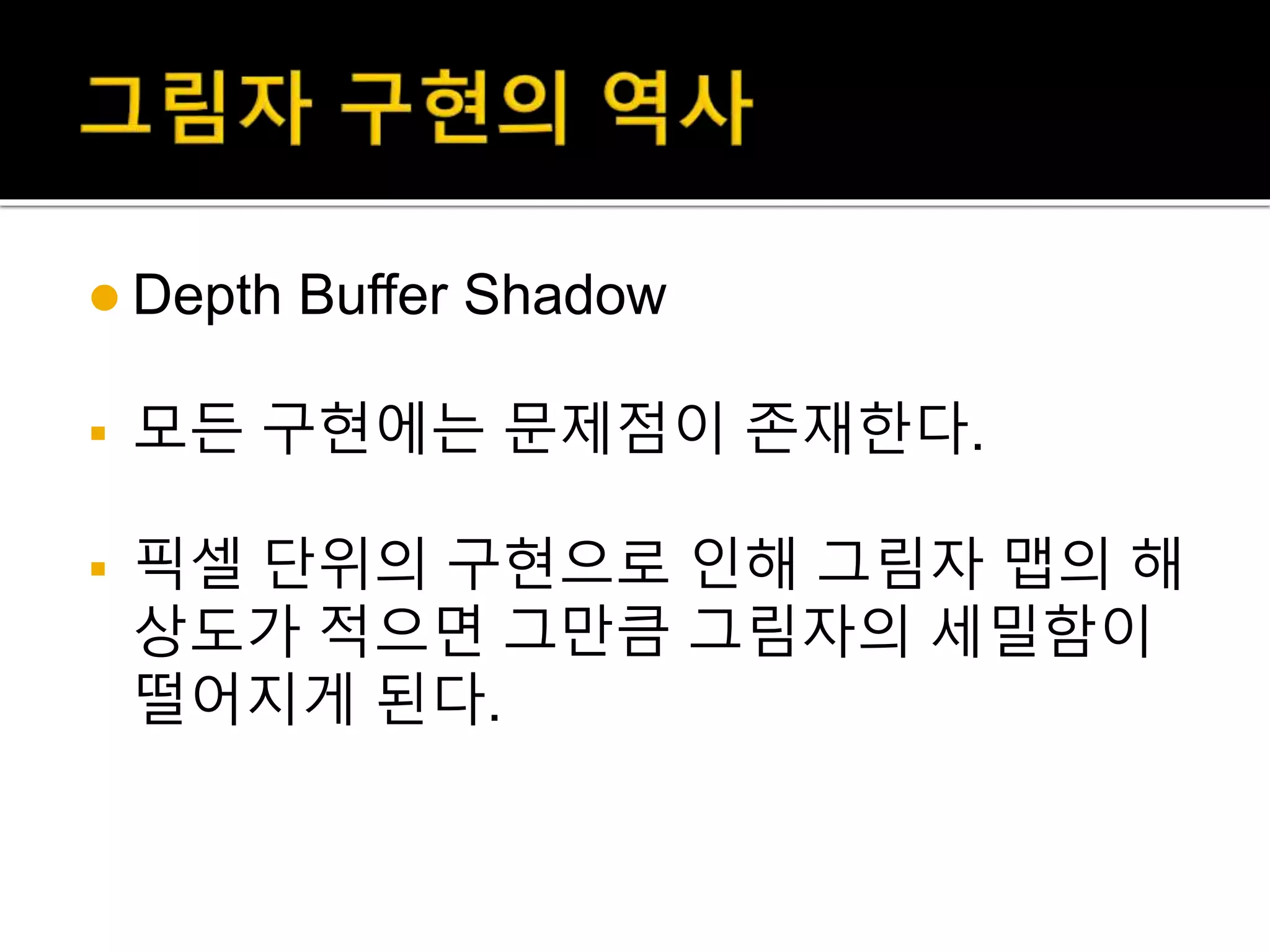  Depth Buffer Shadow
 모든 구현에는 문제점이 존재한다.
 픽셀 단위의 구현으로 인해 그림자 맵의 해
상도가 적으면 그만큼 그림자의 세밀함이
떨어지게 된다.
 