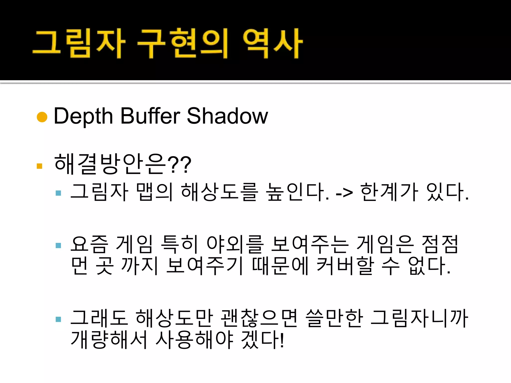  Depth Buffer Shadow
 해결방안은??
 그림자 맵의 해상도를 높인다. -> 한계가 있다.
 요즘 게임 특히 야외를 보여주는 게임은 점점
먼 곳 까지 보여주기 때문에 커버할 수 없다.
 그래도 해상도만 괜찮으면 쓸만한 그림자니까
개량해서 사용해야 겠다!
 