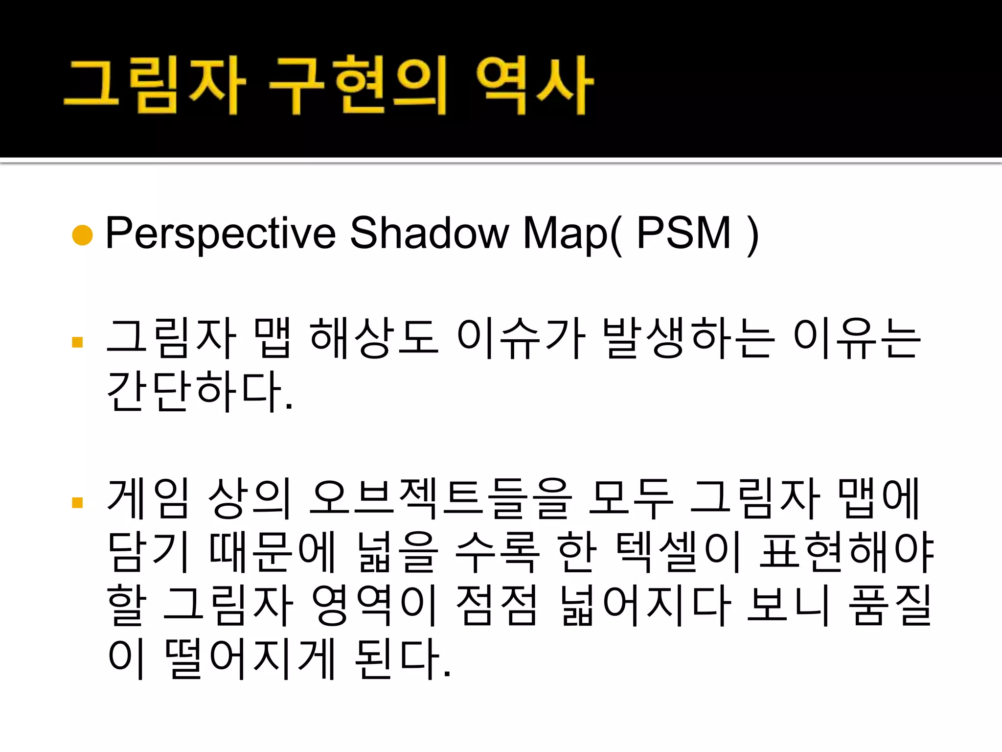  Perspective Shadow Map( PSM )
 그림자 맵 해상도 이슈가 발생하는 이유는
간단하다.
 게임 상의 오브젝트들을 모두 그림자 맵에
담기 때문에 넓을 수록 한 텍셀이 표현해야
할 그림자 영역이 점점 넓어지다 보니 품질
이 떨어지게 된다.
 