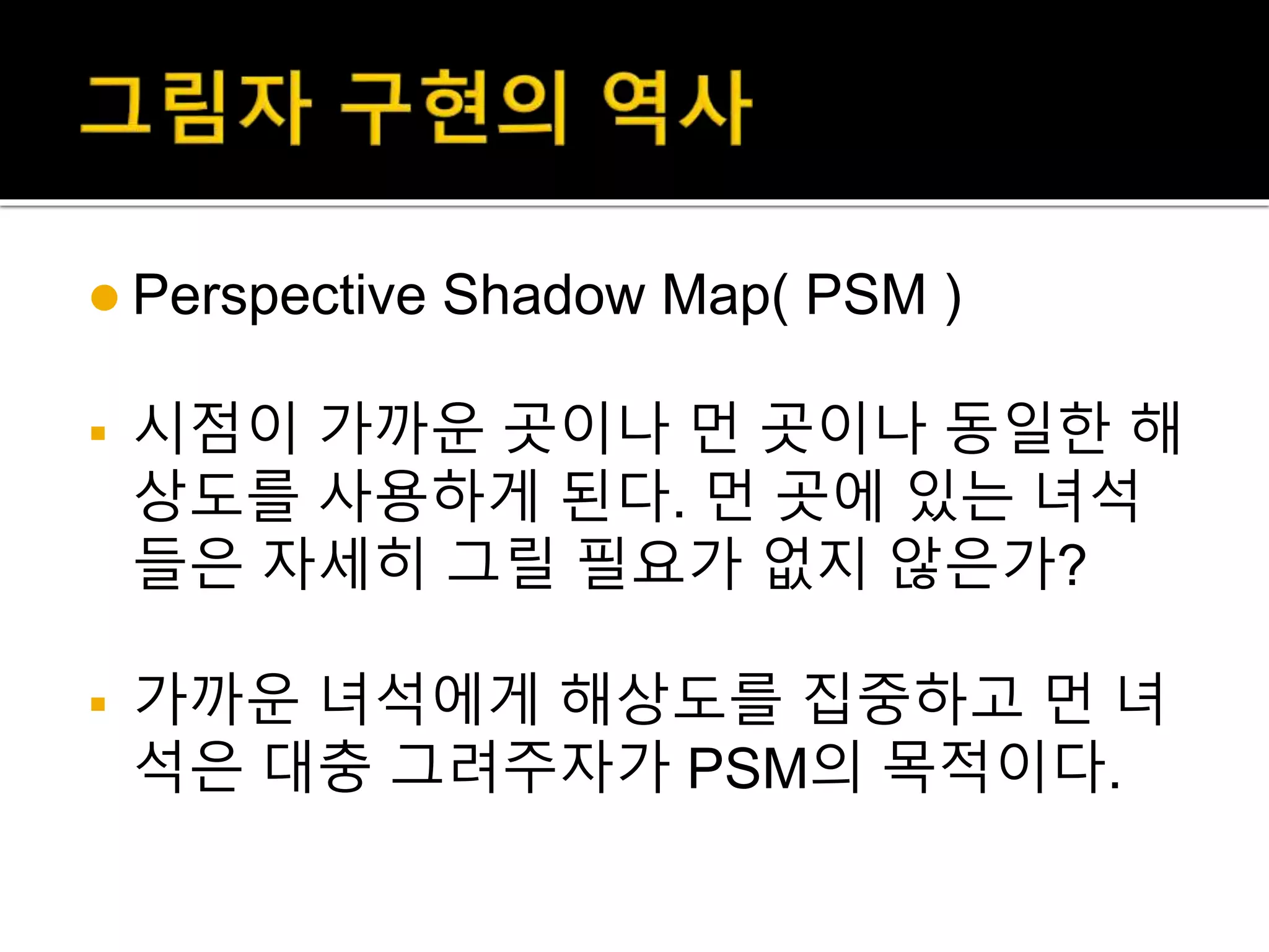  Perspective Shadow Map( PSM )
 시점이 가까운 곳이나 먼 곳이나 동일한 해
상도를 사용하게 된다. 먼 곳에 있는 녀석
들은 자세히 그릴 필요가 없지 않은가?
 가까운 녀석에게 해상도를 집중하고 먼 녀
석은 대충 그려주자가 PSM의 목적이다.
 