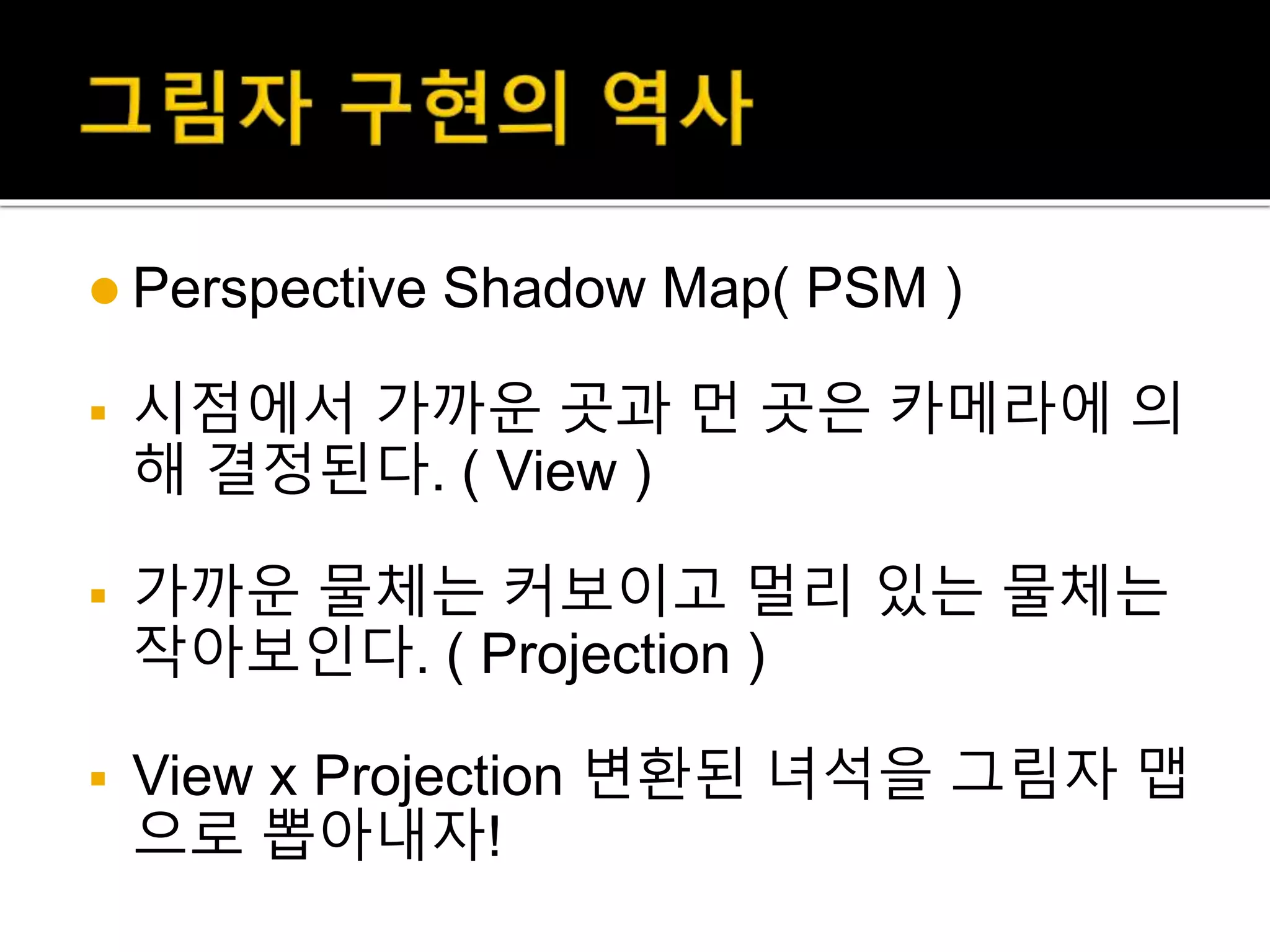  Perspective Shadow Map( PSM )
 시점에서 가까운 곳과 먼 곳은 카메라에 의
해 결정된다. ( View )
 가까운 물체는 커보이고 멀리 있는 물체는
작아보인다. ( Projection )
 View x Projection 변환된 녀석을 그림자 맵
으로 뽑아내자!
 