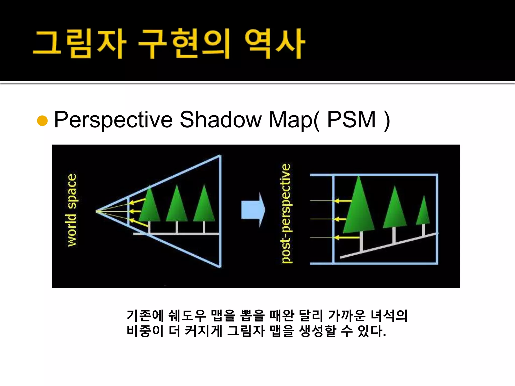  Perspective Shadow Map( PSM )
기존에 쉐도우 맵을 뽑을 때완 달리 가까운 녀석의
비중이 더 커지게 그림자 맵을 생성할 수 있다.
 