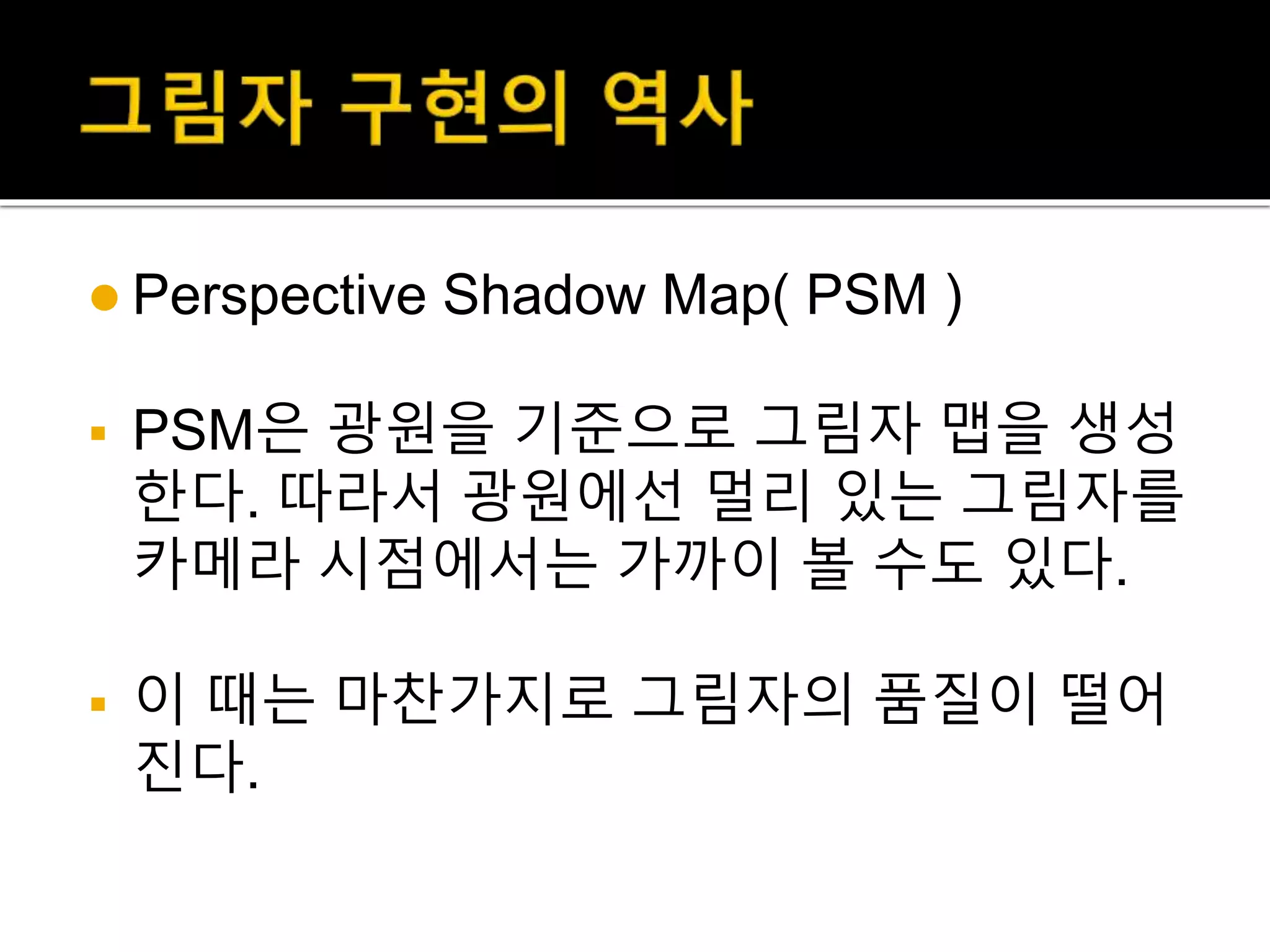  Perspective Shadow Map( PSM )
 PSM은 광원을 기준으로 그림자 맵을 생성
한다. 따라서 광원에선 멀리 있는 그림자를
카메라 시점에서는 가까이 볼 수도 있다.
 이 때는 마찬가지로 그림자의 품질이 떨어
진다.
 