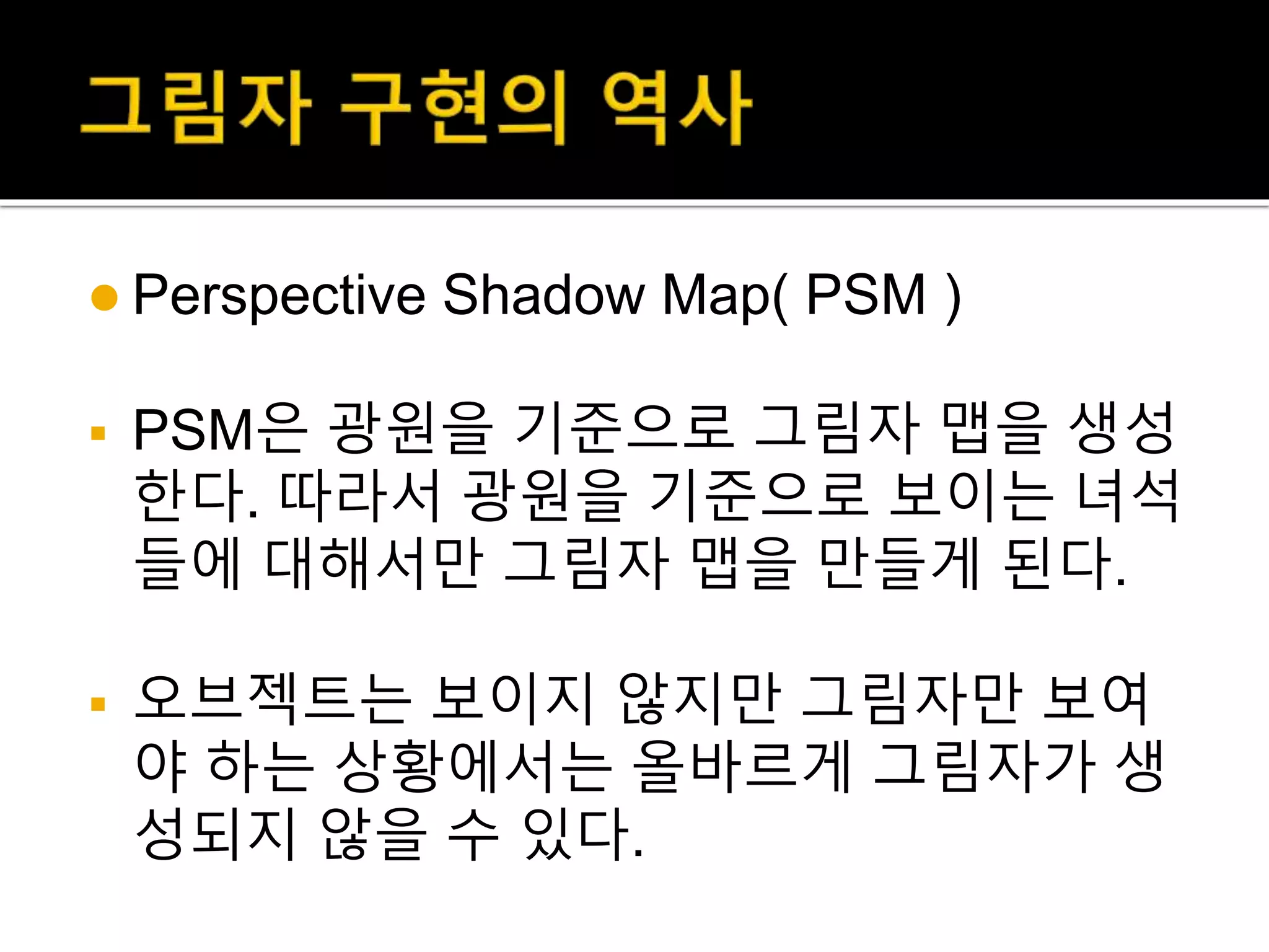  Perspective Shadow Map( PSM )
 PSM은 광원을 기준으로 그림자 맵을 생성
한다. 따라서 광원을 기준으로 보이는 녀석
들에 대해서만 그림자 맵을 만들게 된다.
 오브젝트는 보이지 않지만 그림자만 보여
야 하는 상황에서는 올바르게 그림자가 생
성되지 않을 수 있다.
 