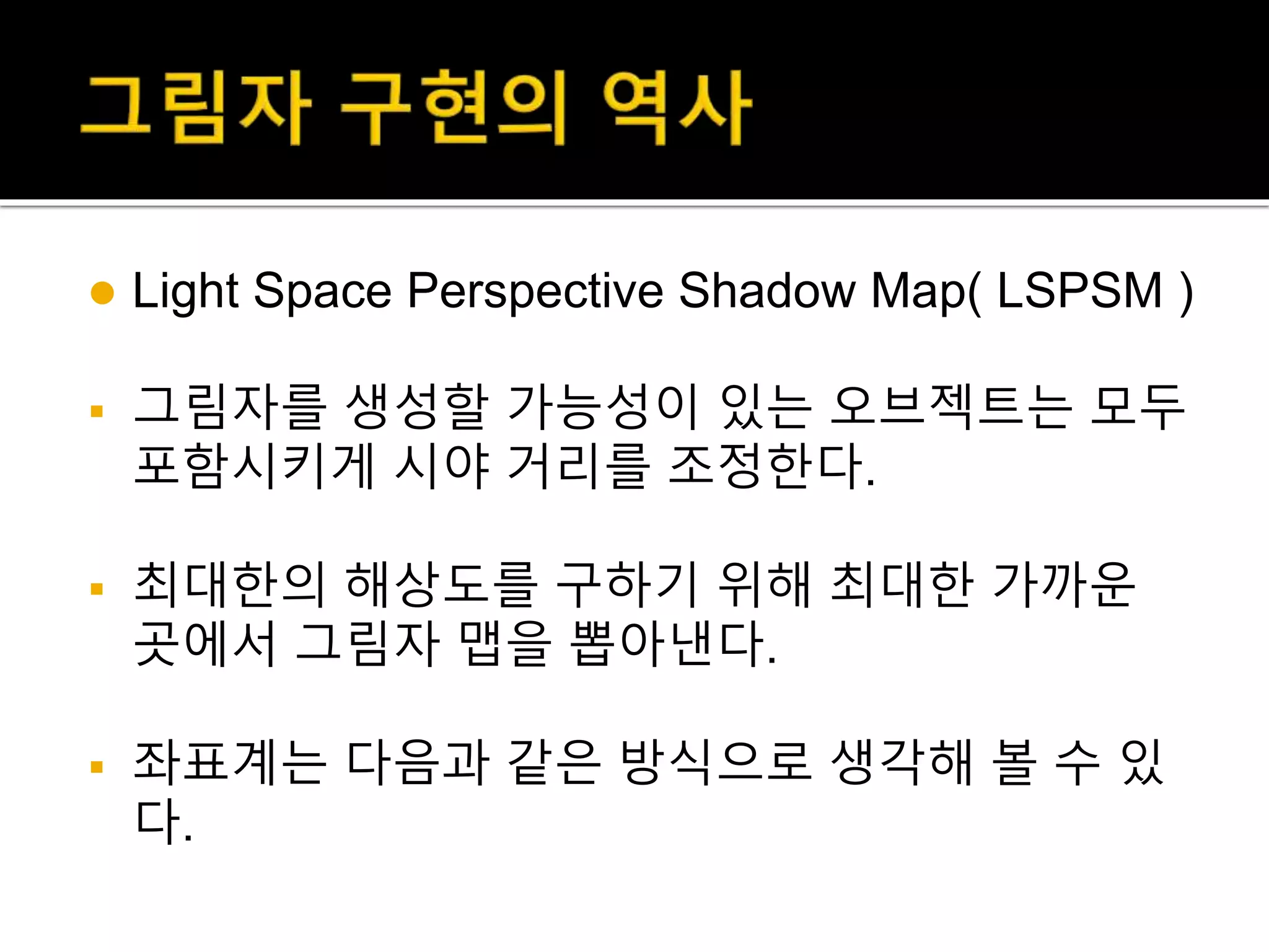  Light Space Perspective Shadow Map( LSPSM )
 그림자를 생성할 가능성이 있는 오브젝트는 모두
포함시키게 시야 거리를 조정한다.
 최대한의 해상도를 구하기 위해 최대한 가까운
곳에서 그림자 맵을 뽑아낸다.
 좌표계는 다음과 같은 방식으로 생각해 볼 수 있
다.
 