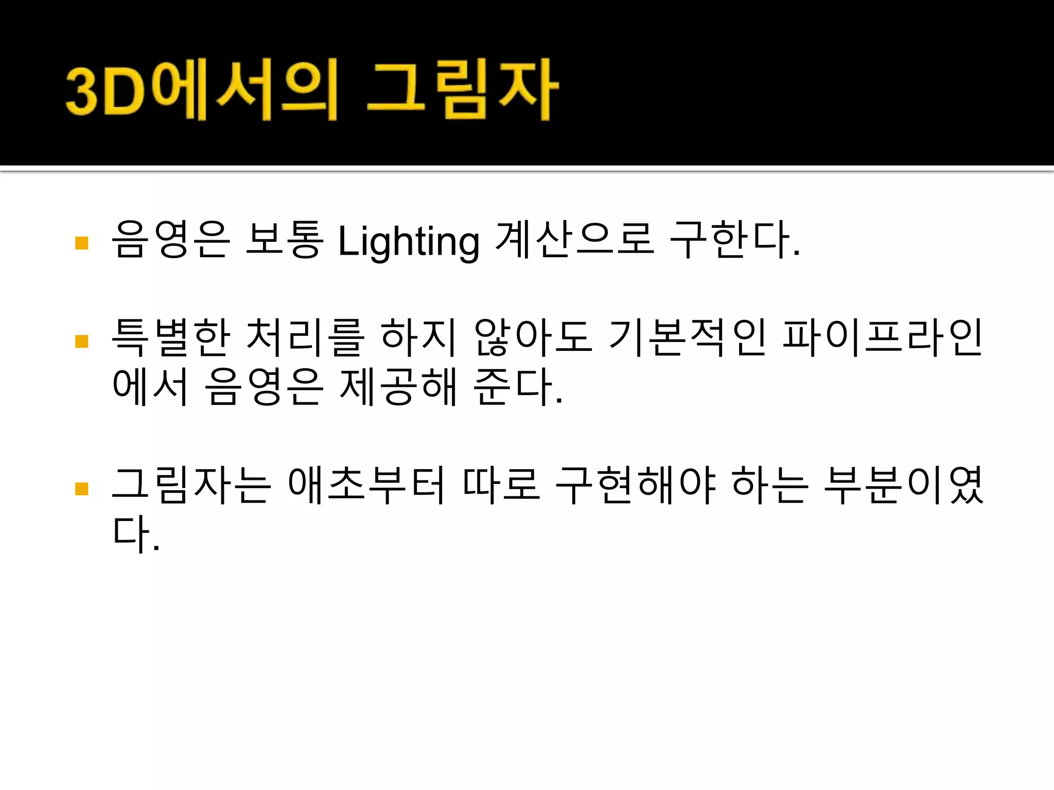  음영은 보통 Lighting 계산으로 구한다.
 특별한 처리를 하지 않아도 기본적인 파이프라인
에서 음영은 제공해 준다.
 그림자는 애초부터 따로 구현해야 하는 부분이였
다.
 